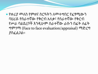  የዙሪያ መለስ የምዘና ስርዓትን ለመተግበር የፈፃሚውን
ባህሪይ የሰራተኛው የቅርብ አለቃ፣ የሰራተኛው የቅርብ
የሥራ ባልደረቦች እንዲሁም ሰራተኛው ራሱን በፊት ለፊት
ግምገማ (Face to face evaluation/appraisal) ማድረግ
ያስፈልጋል፡፡
 