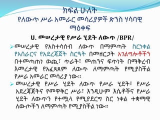 ሀ. መሠረታዊ የሥራ ሂደት ለውጥ /BPR/
መሠረታዊ የአስተሳሰብ ለውጥ በማምጣት ስርነቀል
የአሰራርና የአደረጃጀት ስርዓት በመዘርጋት አገልግሎቶችን
በተመጣጠነ ወጪ፣ ጥራት፣ መጠንና ፍጥነት በማቅረብ
እመረታዊ የአፈጻጸም ለውጥ ለማምጣት የሚያስችል
የሥራ አመራር መሳሪያ ነው፡፡
 መሠረታዊ የሥራ ሂደት ለውጥ የሥራ ሂደት፣ የሥራ
አደረጃጀትና የመዋቅር ሥራ፣ እንዲሁም እሴቶችና የሥራ
ሂደት ለውጥን የተሟላ የሚያደርግ ስር ነቀል ተቋማዊ
ለውጦችን ለማምጣት የሚያስችል ነው፡፡
ክፍል ሁለት
የለውጥ ሥራ አመራር መሳሪያዎች ጽንስ ሃሳባዊ
ማዕቀፍ
 