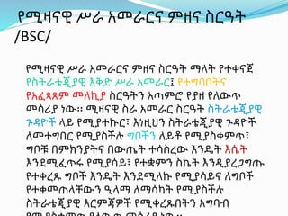 የሚዛናዊ ሥራ አመራርና ምዘና ስርዓት
/BSC/
የሚዛናዊ ሥራ አመራርና ምዘና ስርዓት ማለት የተቀናጀ
የስትራቴጂያዊ እቅድ ሥራ አመራር፤ የተግባቦትና
የአፈጻጸም መለኪያ ስርዓትን አጣምሮ የያዘ የለውጥ
መሳሪያ ነው፡፡ ሚዛናዊ ስራ አመራር ስርዓት ስትራቴጂያዊ
ጉዳዮች ላይ የሚያተኩር፣ እነዚህን ስትራቴጂያዊ ጉዳዮች
ለመተግበር የሚያስችሉ ግቦችን ለይቶ የሚያስቀምጥ፣
ግቦቹ በምክንያትና በውጤት ተሳስረው እንዴት እሴት
እንደሚፈጥሩ የሚያሳይ፣ የተቋምን ስኬት እንዲያረጋግጡ
የተቀረጹ ግቦች እንዴት እንደሚለኩ የሚያሳይና ለግቦች
የተቀመጠላቸውን ዒላማ ለማሳካት የሚያስችሉ
ስትራቴጂያዊ እርምጃዎች የሚቀረጹበትን አግባብ
 