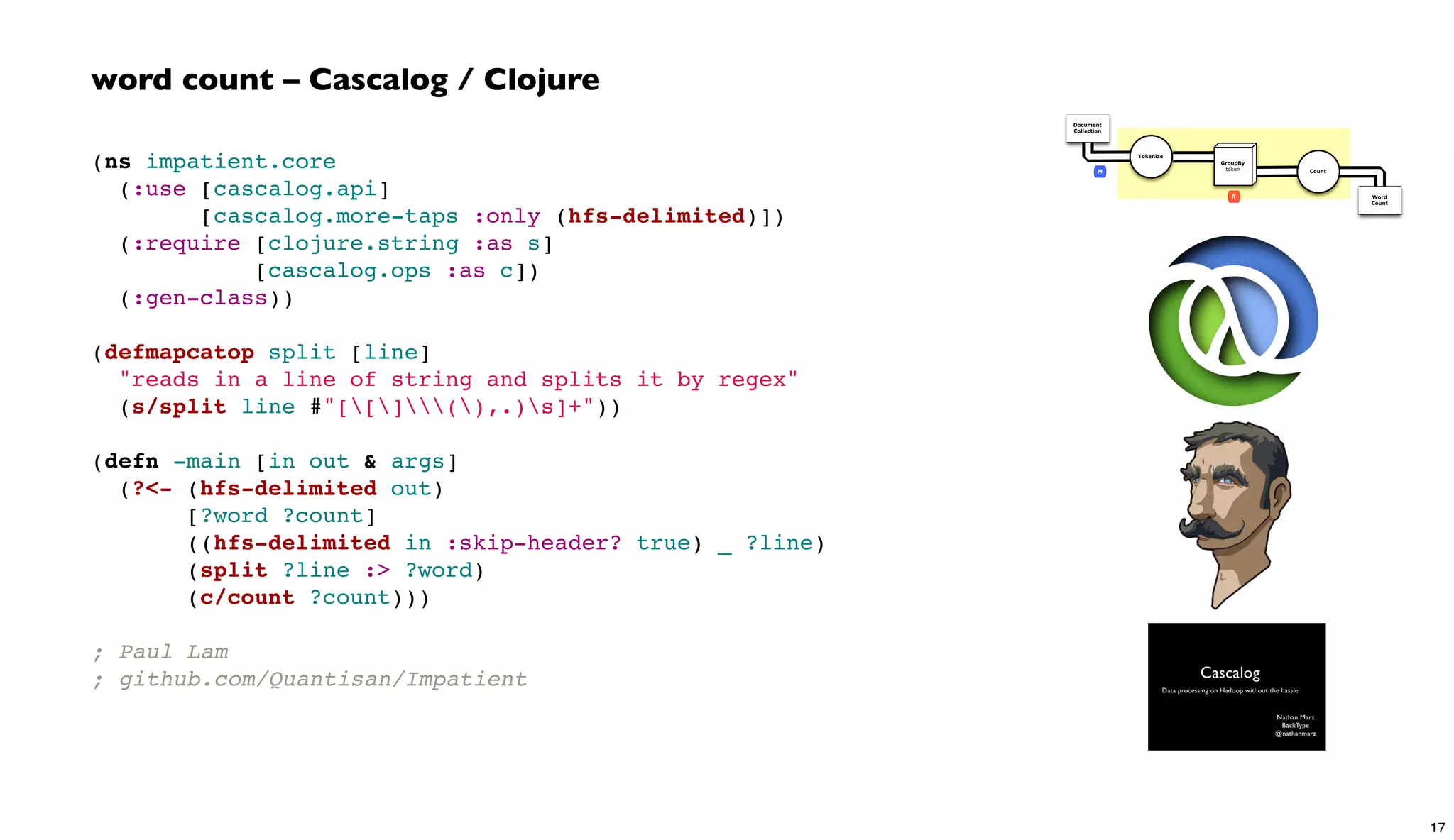 (ns impatient.core
  (:use [cascalog.api]
        [cascalog.more-taps :only (hfs-delimited)])
  (:require [clojure.string :as s]
            [cascalog.ops :as c])
  (:gen-class))
(defmapcatop split [line]
  "reads in a line of string and splits it by regex"
  (s/split line #"[[](),.)s]+"))
(defn -main [in out & args]
  (?<- (hfs-delimited out)
       [?word ?count]
       ((hfs-delimited in :skip-header? true) _ ?line)
       (split ?line :> ?word)
       (c/count ?count)))
; Paul Lam
; github.com/Quantisan/Impatient
word count – Cascalog / Clojure
Document
Collection
Word
Count
Tokenize
GroupBy
token Count
R
M
17
 