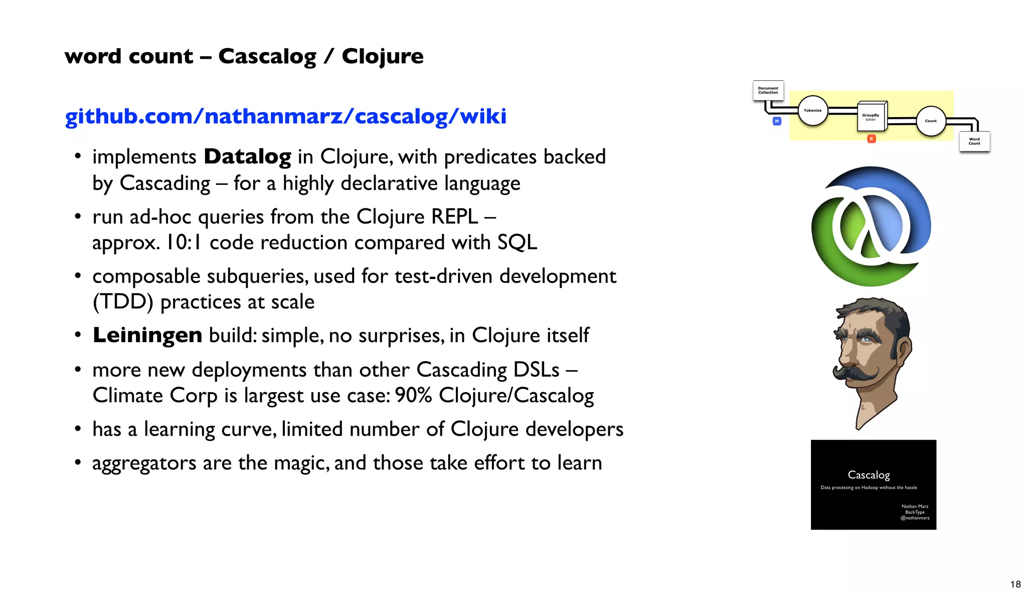 github.com/nathanmarz/cascalog/wiki
• implements Datalog in Clojure, with predicates backed
by Cascading – for a highly declarative language
• run ad-hoc queries from the Clojure REPL –
approx. 10:1 code reduction compared with SQL
• composable subqueries, used for test-driven development
(TDD) practices at scale
• Leiningen build: simple, no surprises, in Clojure itself
• more new deployments than other Cascading DSLs –
Climate Corp is largest use case: 90% Clojure/Cascalog
• has a learning curve, limited number of Clojure developers
• aggregators are the magic, and those take effort to learn
word count – Cascalog / Clojure
Document
Collection
Word
Count
Tokenize
GroupBy
token Count
R
M
18
 
