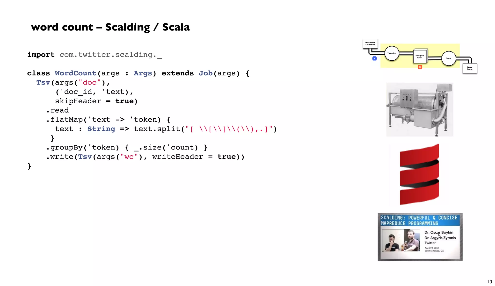 import com.twitter.scalding._
 
class WordCount(args : Args) extends Job(args) {
Tsv(args("doc"),
('doc_id, 'text),
skipHeader = true)
.read
.flatMap('text -> 'token) {
text : String => text.split("[ [](),.]")
}
.groupBy('token) { _.size('count) }
.write(Tsv(args("wc"), writeHeader = true))
}
word count – Scalding / Scala
Document
Collection
Word
Count
Tokenize
GroupBy
token Count
R
M
19
 