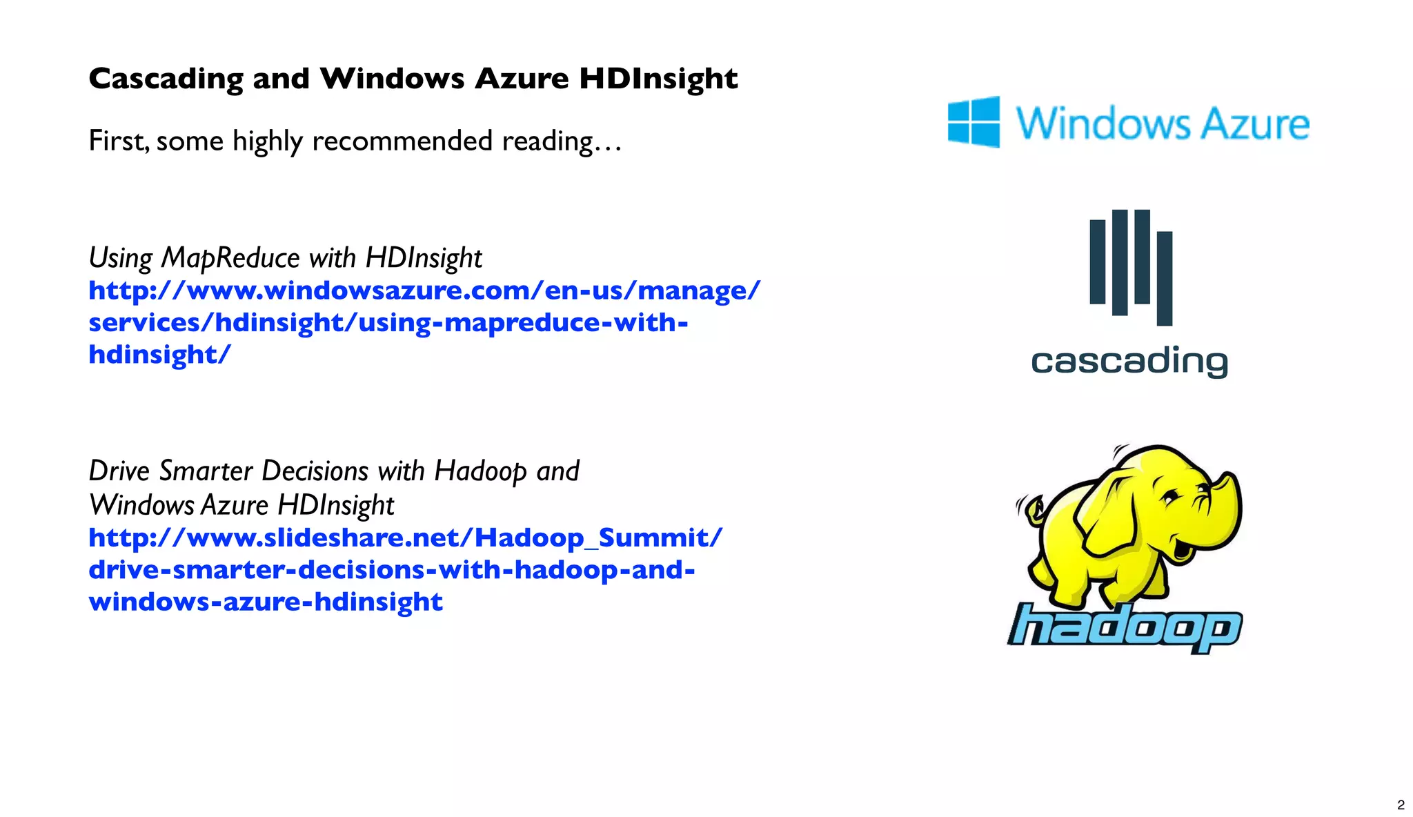 Cascading and Windows Azure HDInsight
First, some highly recommended reading…
Using MapReduce with HDInsight
http://www.windowsazure.com/en-us/manage/
services/hdinsight/using-mapreduce-with-
hdinsight/
Drive Smarter Decisions with Hadoop and
Windows Azure HDInsight
http://www.slideshare.net/Hadoop_Summit/
drive-smarter-decisions-with-hadoop-and-
windows-azure-hdinsight
2
 
