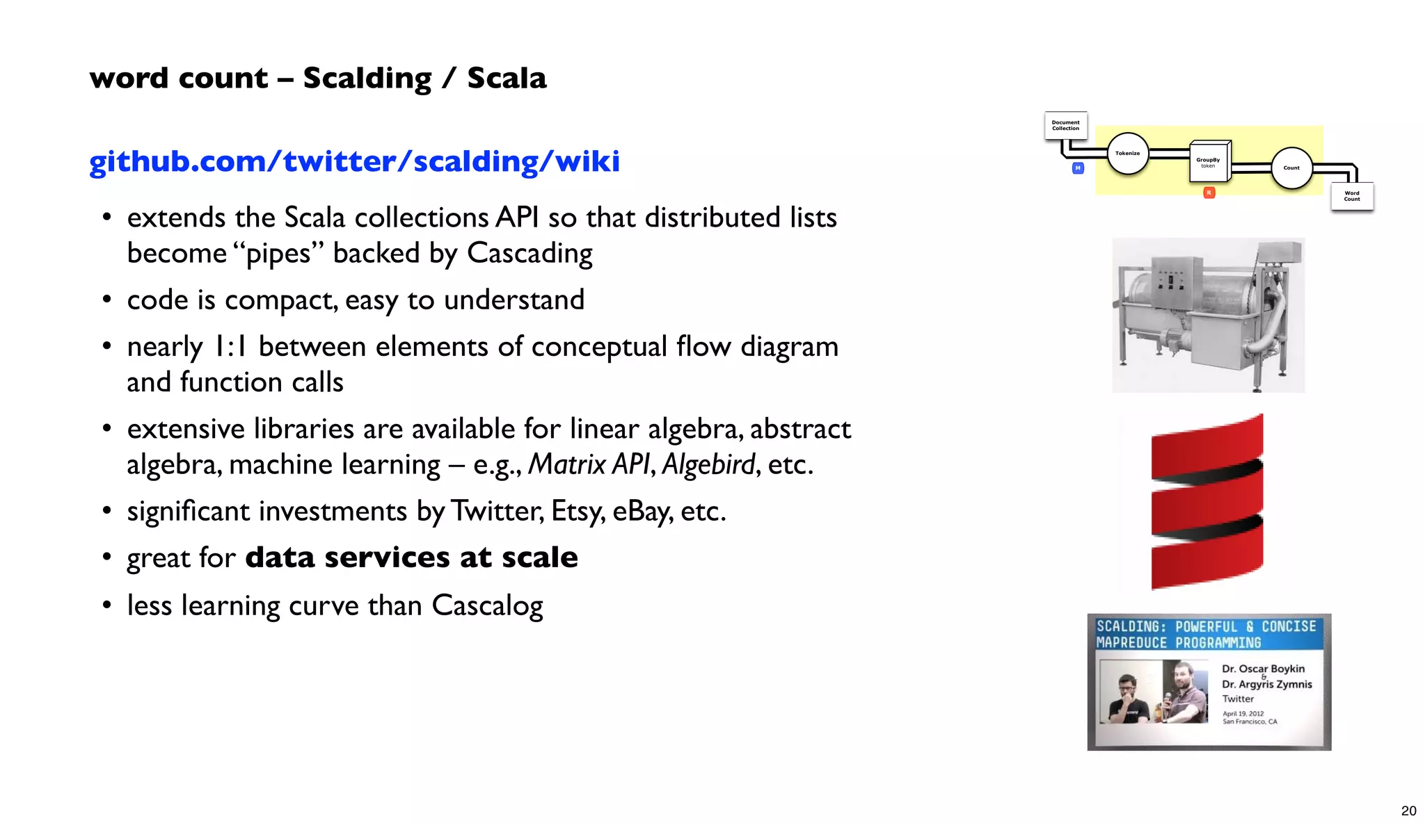 github.com/twitter/scalding/wiki
• extends the Scala collections API so that distributed lists
become “pipes” backed by Cascading
• code is compact, easy to understand
• nearly 1:1 between elements of conceptual ﬂow diagram
and function calls
• extensive libraries are available for linear algebra, abstract
algebra, machine learning – e.g., Matrix API, Algebird, etc.
• signiﬁcant investments by Twitter, Etsy, eBay, etc.
• great for data services at scale
• less learning curve than Cascalog
word count – Scalding / Scala
Document
Collection
Word
Count
Tokenize
GroupBy
token Count
R
M
20
 