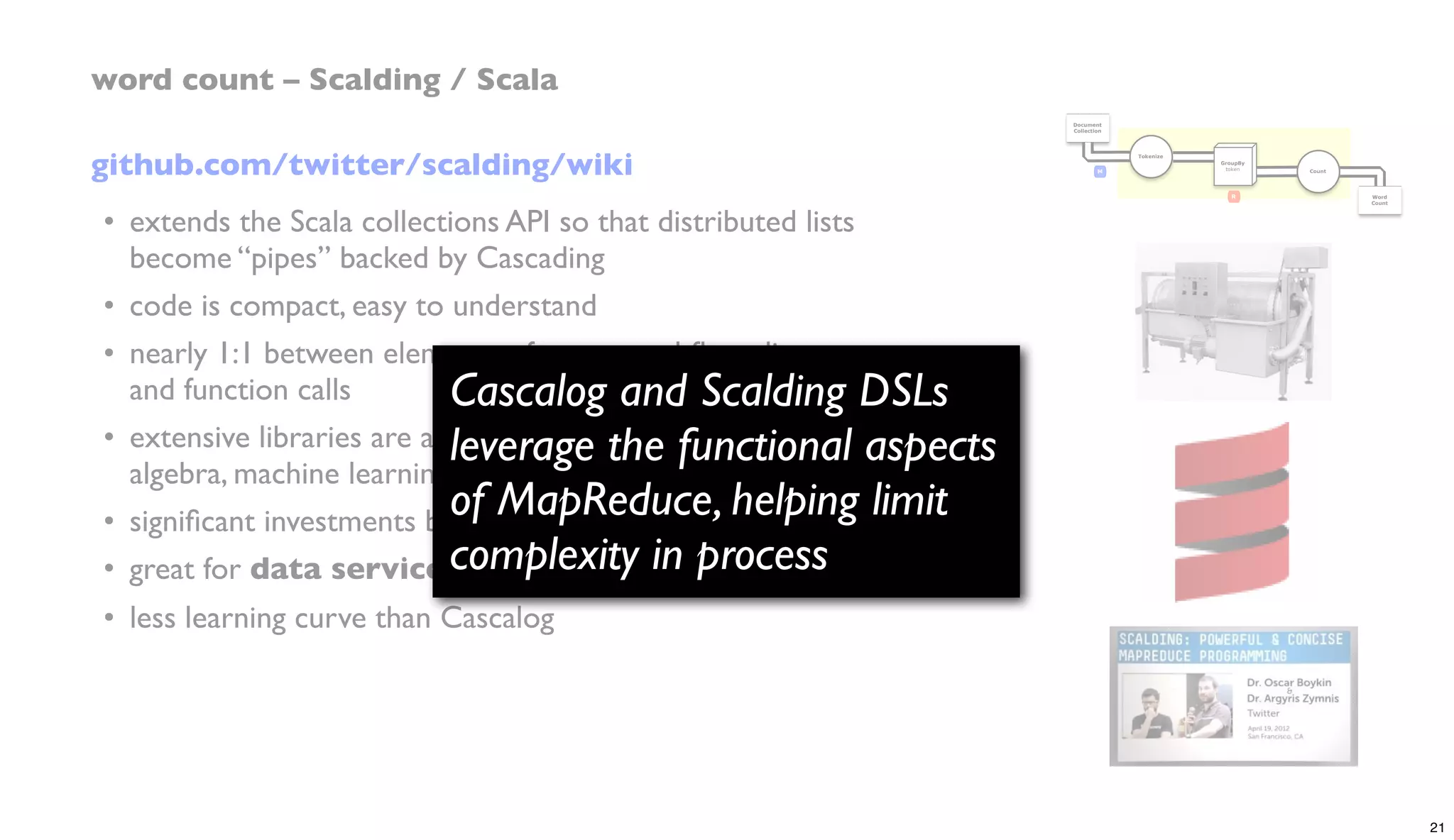 github.com/twitter/scalding/wiki
• extends the Scala collections API so that distributed lists
become “pipes” backed by Cascading
• code is compact, easy to understand
• nearly 1:1 between elements of conceptual ﬂow diagram
and function calls
• extensive libraries are available for linear algebra, abstract
algebra, machine learning – e.g., Matrix API,Algebird, etc.
• signiﬁcant investments by Twitter, Etsy, eBay, etc.
• great for data services at scale
• less learning curve than Cascalog
word count – Scalding / Scala
Document
Collection
Word
Count
Tokenize
GroupBy
token Count
R
M
Cascalog and Scalding DSLs
leverage the functional aspects
of MapReduce, helping limit
complexity in process
21
 