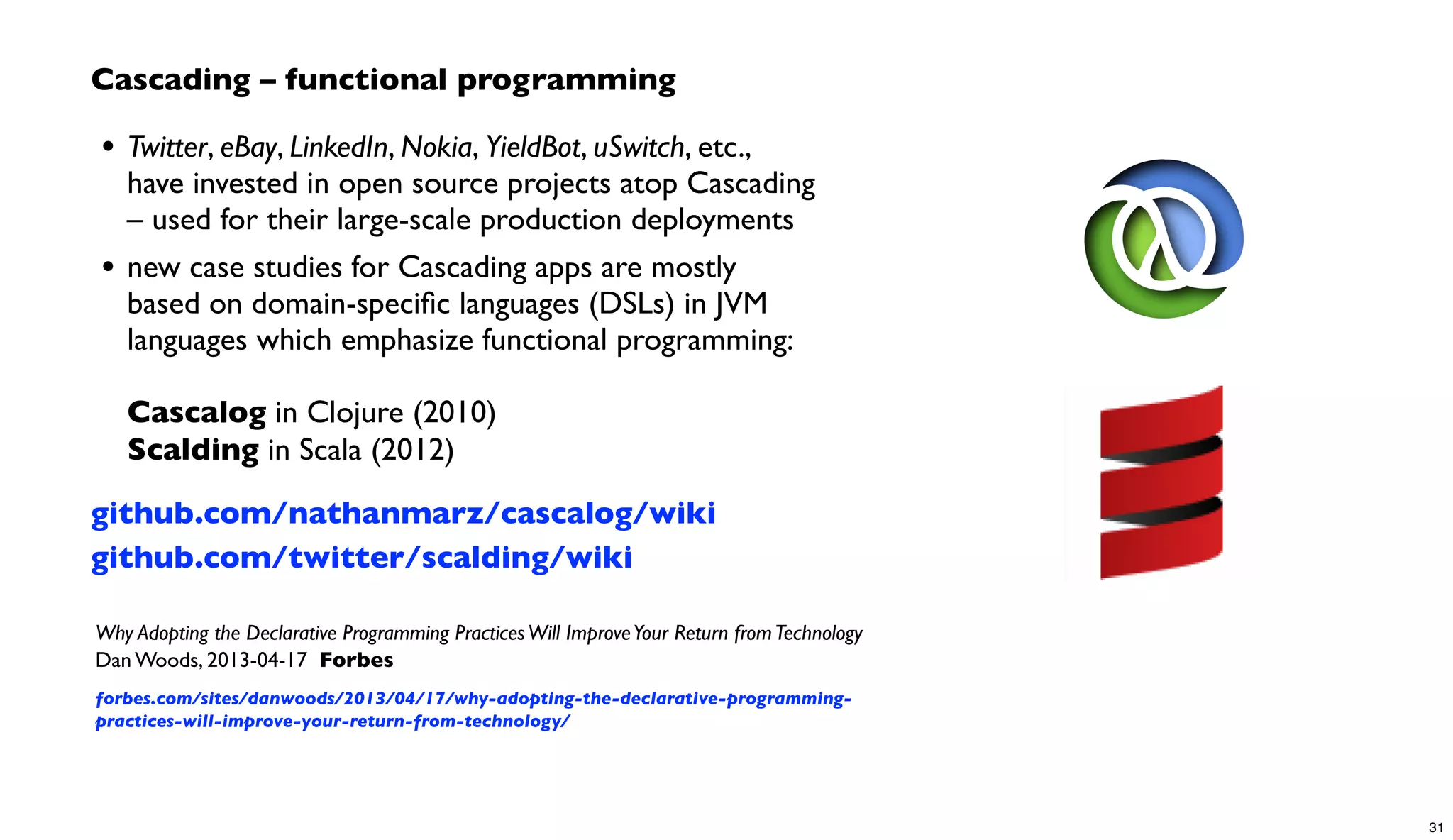 Cascading – functional programming
• Twitter, eBay, LinkedIn, Nokia, YieldBot, uSwitch, etc.,
have invested in open source projects atop Cascading
– used for their large-scale production deployments
• new case studies for Cascading apps are mostly
based on domain-speciﬁc languages (DSLs) in JVM
languages which emphasize functional programming:
Cascalog in Clojure (2010)
Scalding in Scala (2012)
github.com/nathanmarz/cascalog/wiki
github.com/twitter/scalding/wiki
Why Adopting the Declarative Programming PracticesWill ImproveYour Return fromTechnology
Dan Woods, 2013-04-17 Forbes
forbes.com/sites/danwoods/2013/04/17/why-adopting-the-declarative-programming-
practices-will-improve-your-return-from-technology/
31
 