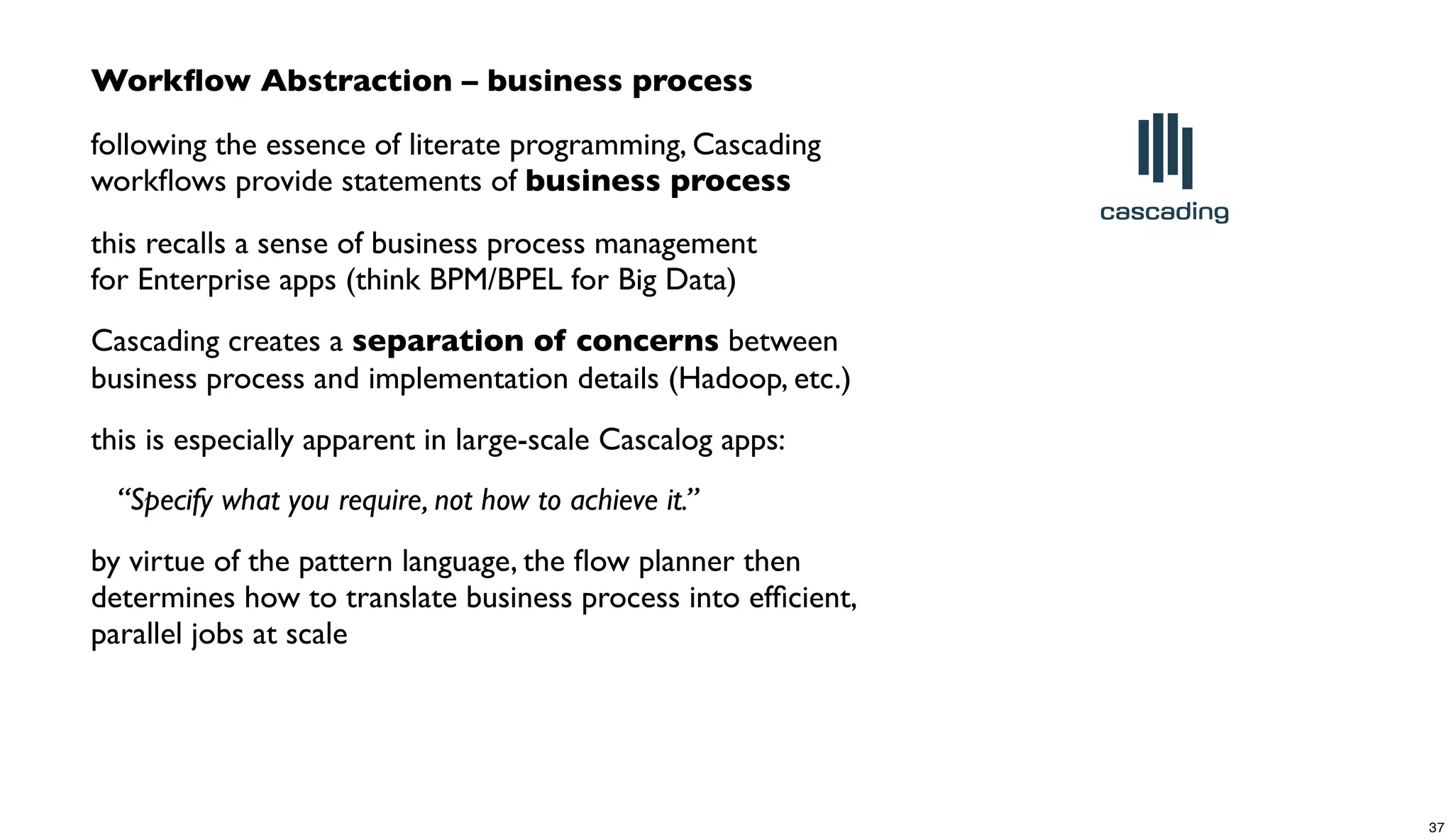 Workﬂow Abstraction – business process
following the essence of literate programming, Cascading
workﬂows provide statements of business process
this recalls a sense of business process management
for Enterprise apps (think BPM/BPEL for Big Data)
Cascading creates a separation of concerns between
business process and implementation details (Hadoop, etc.)
this is especially apparent in large-scale Cascalog apps:
“Specify what you require, not how to achieve it.”
by virtue of the pattern language, the ﬂow planner then
determines how to translate business process into efﬁcient,
parallel jobs at scale
37
 