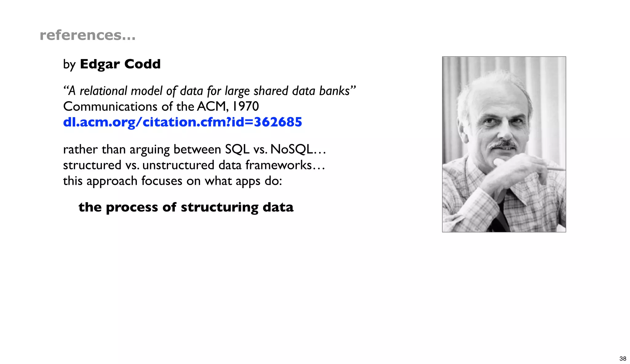 references…
by Edgar Codd
“A relational model of data for large shared data banks”
Communications of the ACM, 1970
dl.acm.org/citation.cfm?id=362685
rather than arguing between SQL vs. NoSQL…
structured vs. unstructured data frameworks…
this approach focuses on what apps do:
the process of structuring data
38
 