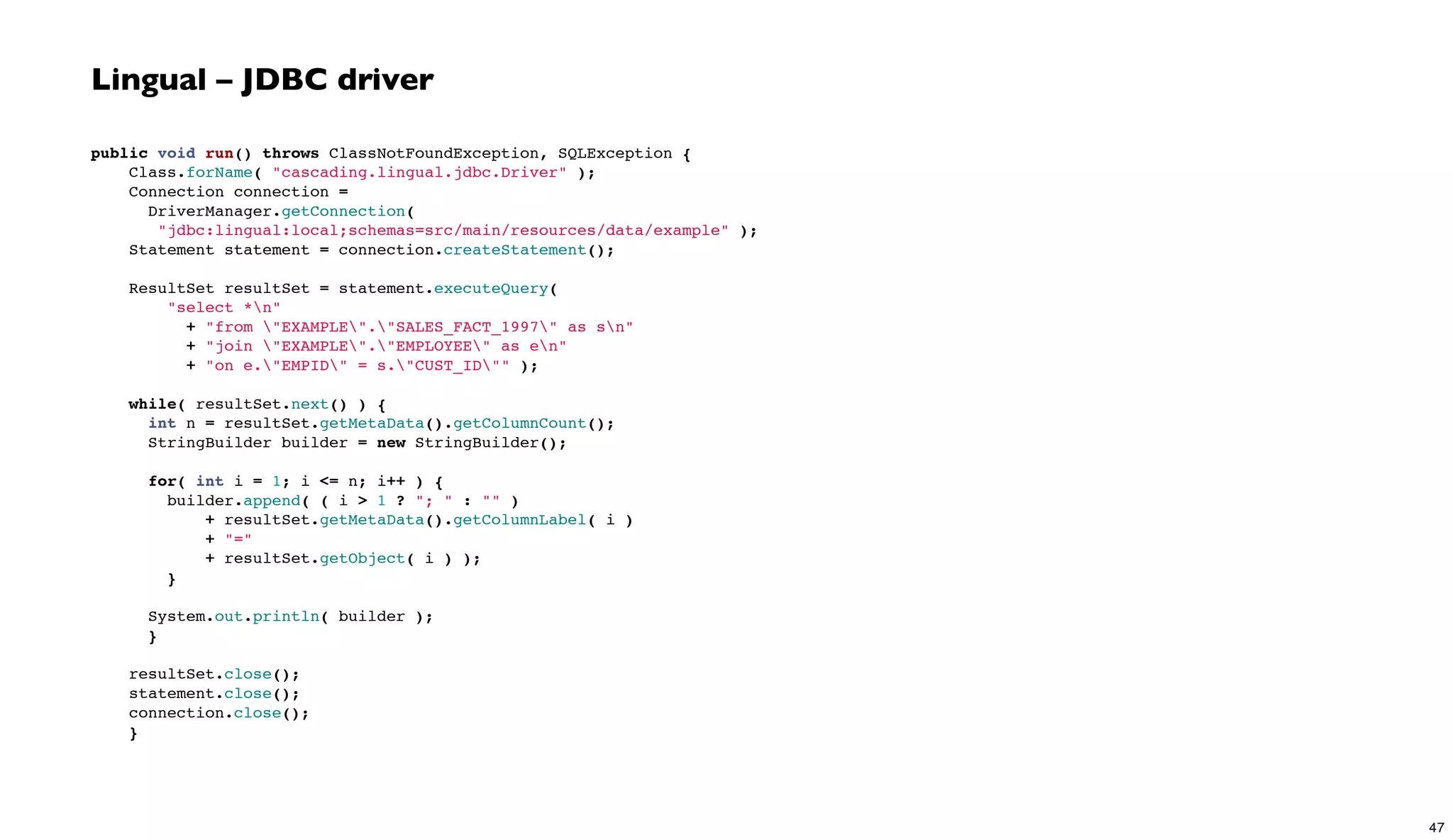 Lingual – JDBC driver
public void run() throws ClassNotFoundException, SQLException {
Class.forName( "cascading.lingual.jdbc.Driver" );
Connection connection =
DriverManager.getConnection(
"jdbc:lingual:local;schemas=src/main/resources/data/example" );
Statement statement = connection.createStatement();
 
ResultSet resultSet = statement.executeQuery(
"select *n"
+ "from "EXAMPLE"."SALES_FACT_1997" as sn"
+ "join "EXAMPLE"."EMPLOYEE" as en"
+ "on e."EMPID" = s."CUST_ID"" );
 
while( resultSet.next() ) {
int n = resultSet.getMetaData().getColumnCount();
StringBuilder builder = new StringBuilder();
 
for( int i = 1; i <= n; i++ ) {
builder.append( ( i > 1 ? "; " : "" )
+ resultSet.getMetaData().getColumnLabel( i )
+ "="
+ resultSet.getObject( i ) );
}
System.out.println( builder );
}
 
resultSet.close();
statement.close();
connection.close();
}
47
 