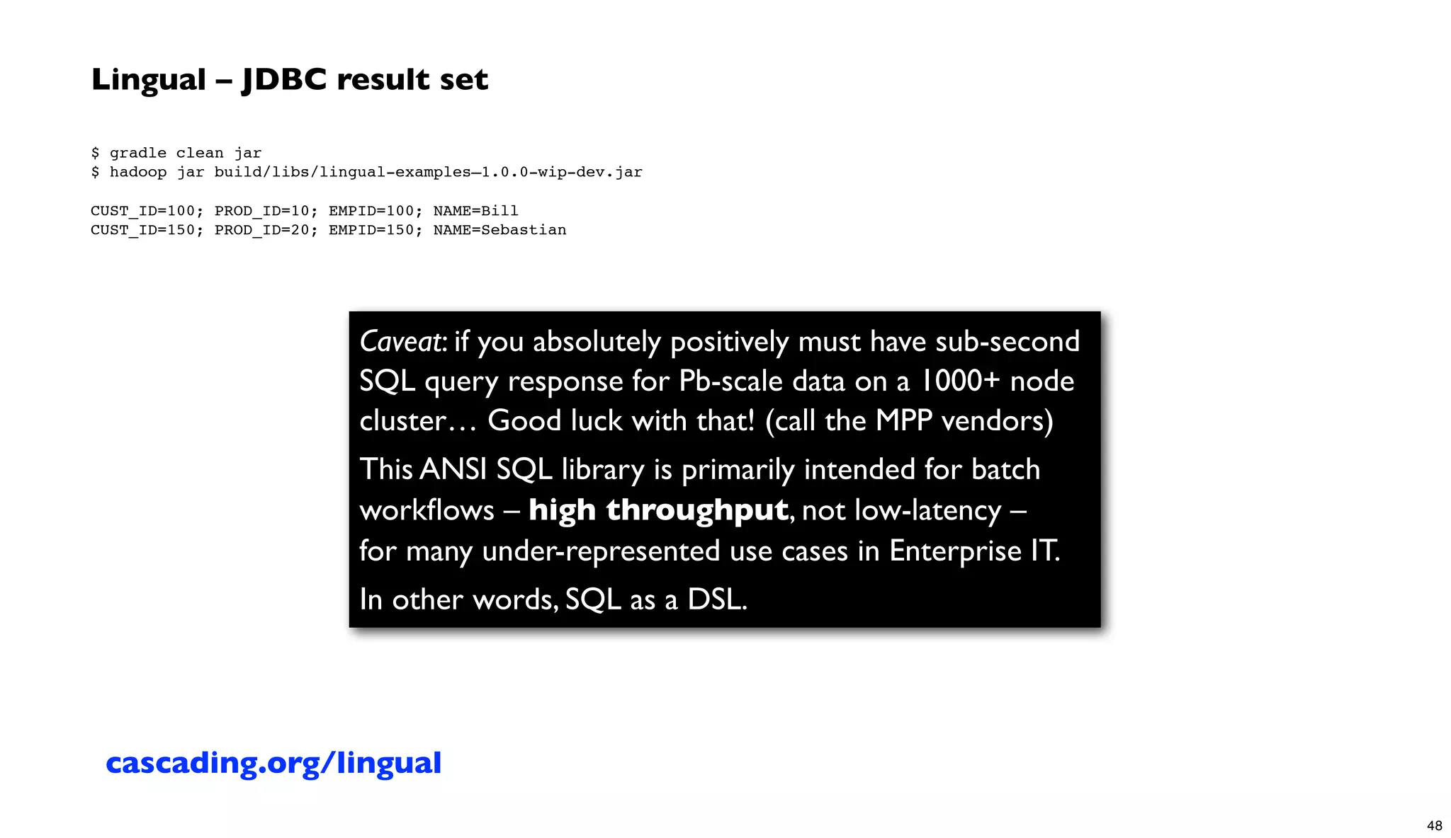 Lingual – JDBC result set
$ gradle clean jar
$ hadoop jar build/libs/lingual-examples–1.0.0-wip-dev.jar
 
CUST_ID=100; PROD_ID=10; EMPID=100; NAME=Bill
CUST_ID=150; PROD_ID=20; EMPID=150; NAME=Sebastian
Caveat: if you absolutely positively must have sub-second
SQL query response for Pb-scale data on a 1000+ node
cluster… Good luck with that! (call the MPP vendors)
This ANSI SQL library is primarily intended for batch
workﬂows – high throughput, not low-latency –
for many under-represented use cases in Enterprise IT.
In other words, SQL as a DSL.
cascading.org/lingual
48
 