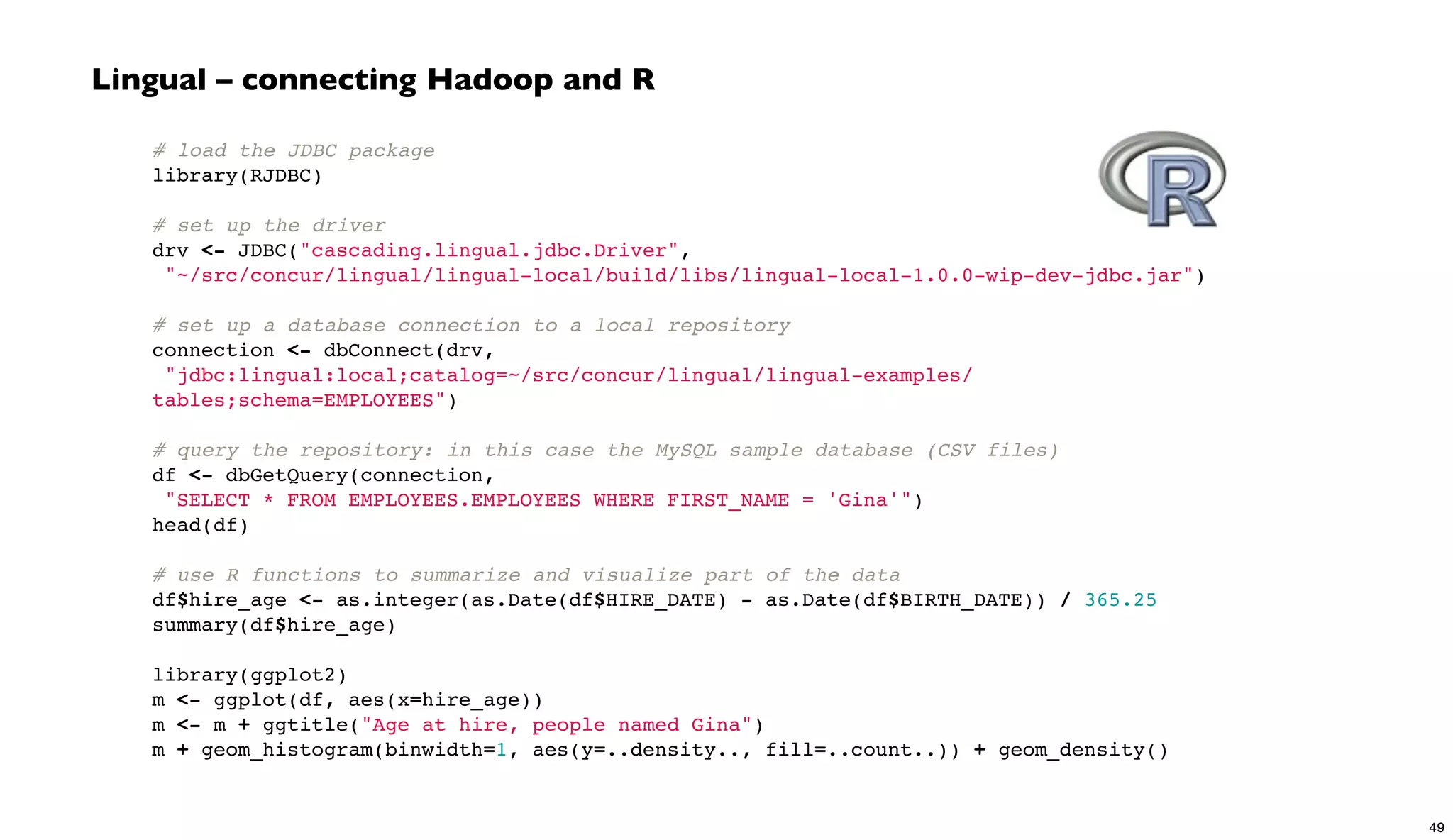 # load the JDBC package
library(RJDBC)
 
# set up the driver
drv <- JDBC("cascading.lingual.jdbc.Driver",
"~/src/concur/lingual/lingual-local/build/libs/lingual-local-1.0.0-wip-dev-jdbc.jar")
 
# set up a database connection to a local repository
connection <- dbConnect(drv,
"jdbc:lingual:local;catalog=~/src/concur/lingual/lingual-examples/
tables;schema=EMPLOYEES")
 
# query the repository: in this case the MySQL sample database (CSV files)
df <- dbGetQuery(connection,
"SELECT * FROM EMPLOYEES.EMPLOYEES WHERE FIRST_NAME = 'Gina'")
head(df)
 
# use R functions to summarize and visualize part of the data
df$hire_age <- as.integer(as.Date(df$HIRE_DATE) - as.Date(df$BIRTH_DATE)) / 365.25
summary(df$hire_age)
library(ggplot2)
m <- ggplot(df, aes(x=hire_age))
m <- m + ggtitle("Age at hire, people named Gina")
m + geom_histogram(binwidth=1, aes(y=..density.., fill=..count..)) + geom_density()
Lingual – connecting Hadoop and R
49
 