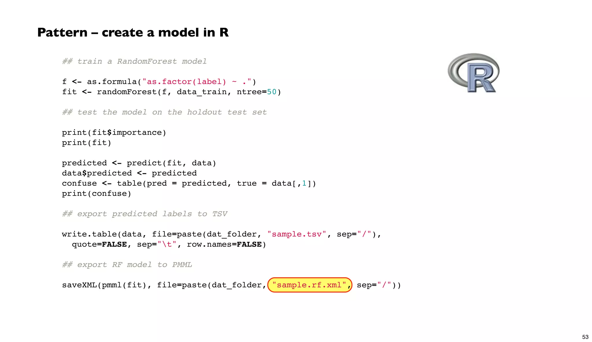 ## train a RandomForest model
 
f <- as.formula("as.factor(label) ~ .")
fit <- randomForest(f, data_train, ntree=50)
 
## test the model on the holdout test set
 
print(fit$importance)
print(fit)
 
predicted <- predict(fit, data)
data$predicted <- predicted
confuse <- table(pred = predicted, true = data[,1])
print(confuse)
 
## export predicted labels to TSV
 
write.table(data, file=paste(dat_folder, "sample.tsv", sep="/"),
quote=FALSE, sep="t", row.names=FALSE)
 
## export RF model to PMML
 
saveXML(pmml(fit), file=paste(dat_folder, "sample.rf.xml", sep="/"))
Pattern – create a model in R
53
 
