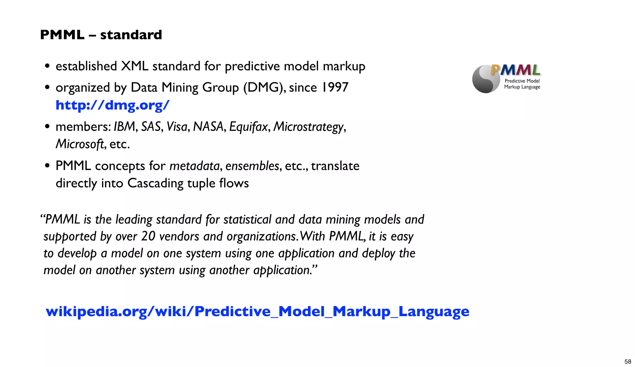 • established XML standard for predictive model markup
• organized by Data Mining Group (DMG), since 1997
http://dmg.org/
• members: IBM, SAS, Visa, NASA, Equifax, Microstrategy,
Microsoft, etc.
• PMML concepts for metadata, ensembles, etc., translate
directly into Cascading tuple ﬂows
“PMML is the leading standard for statistical and data mining models and
supported by over 20 vendors and organizations.With PMML, it is easy
to develop a model on one system using one application and deploy the
model on another system using another application.”
PMML – standard
wikipedia.org/wiki/Predictive_Model_Markup_Language
58
 