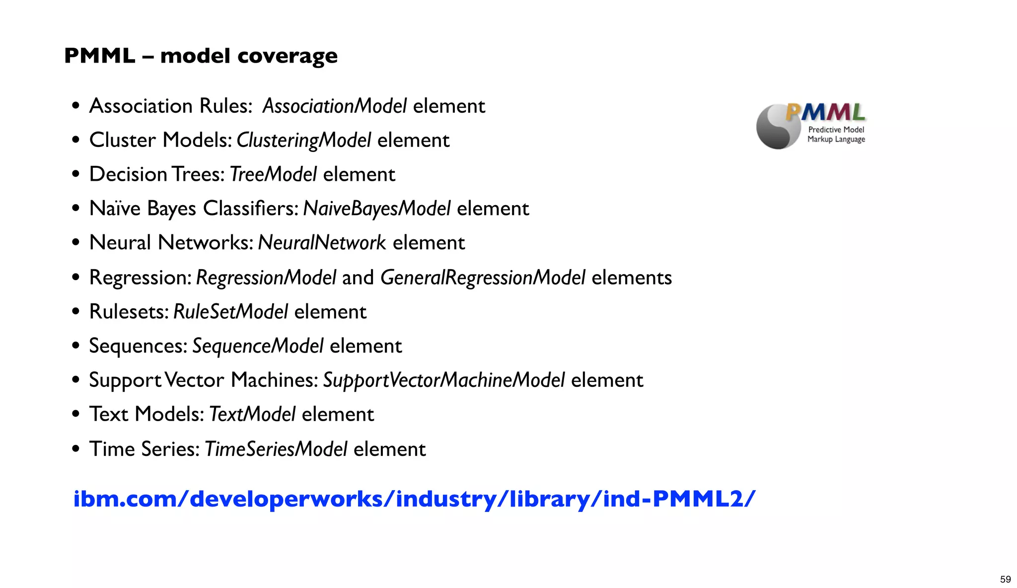 • Association Rules: AssociationModel element
• Cluster Models: ClusteringModel element
• Decision Trees: TreeModel element
• Naïve Bayes Classiﬁers: NaiveBayesModel element
• Neural Networks: NeuralNetwork element
• Regression: RegressionModel and GeneralRegressionModel elements
• Rulesets: RuleSetModel element
• Sequences: SequenceModel element
• SupportVector Machines: SupportVectorMachineModel element
• Text Models: TextModel element
• Time Series: TimeSeriesModel element
PMML – model coverage
ibm.com/developerworks/industry/library/ind-PMML2/
59
 