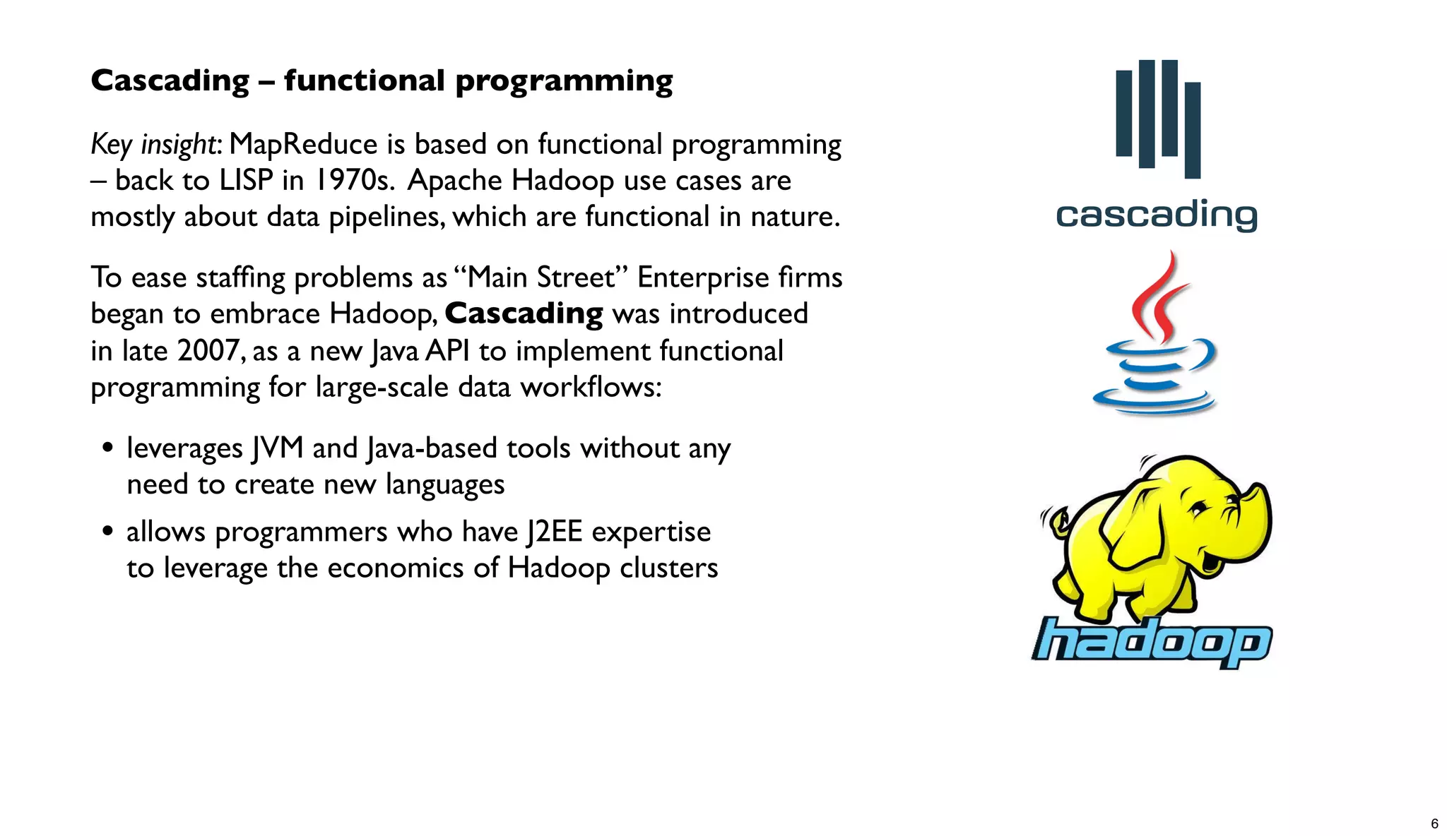 Cascading – functional programming
Key insight: MapReduce is based on functional programming
– back to LISP in 1970s. Apache Hadoop use cases are
mostly about data pipelines, which are functional in nature.
To ease stafﬁng problems as “Main Street” Enterprise ﬁrms
began to embrace Hadoop, Cascading was introduced
in late 2007, as a new Java API to implement functional
programming for large-scale data workﬂows:
• leverages JVM and Java-based tools without any
need to create new languages
• allows programmers who have J2EE expertise
to leverage the economics of Hadoop clusters
6
 