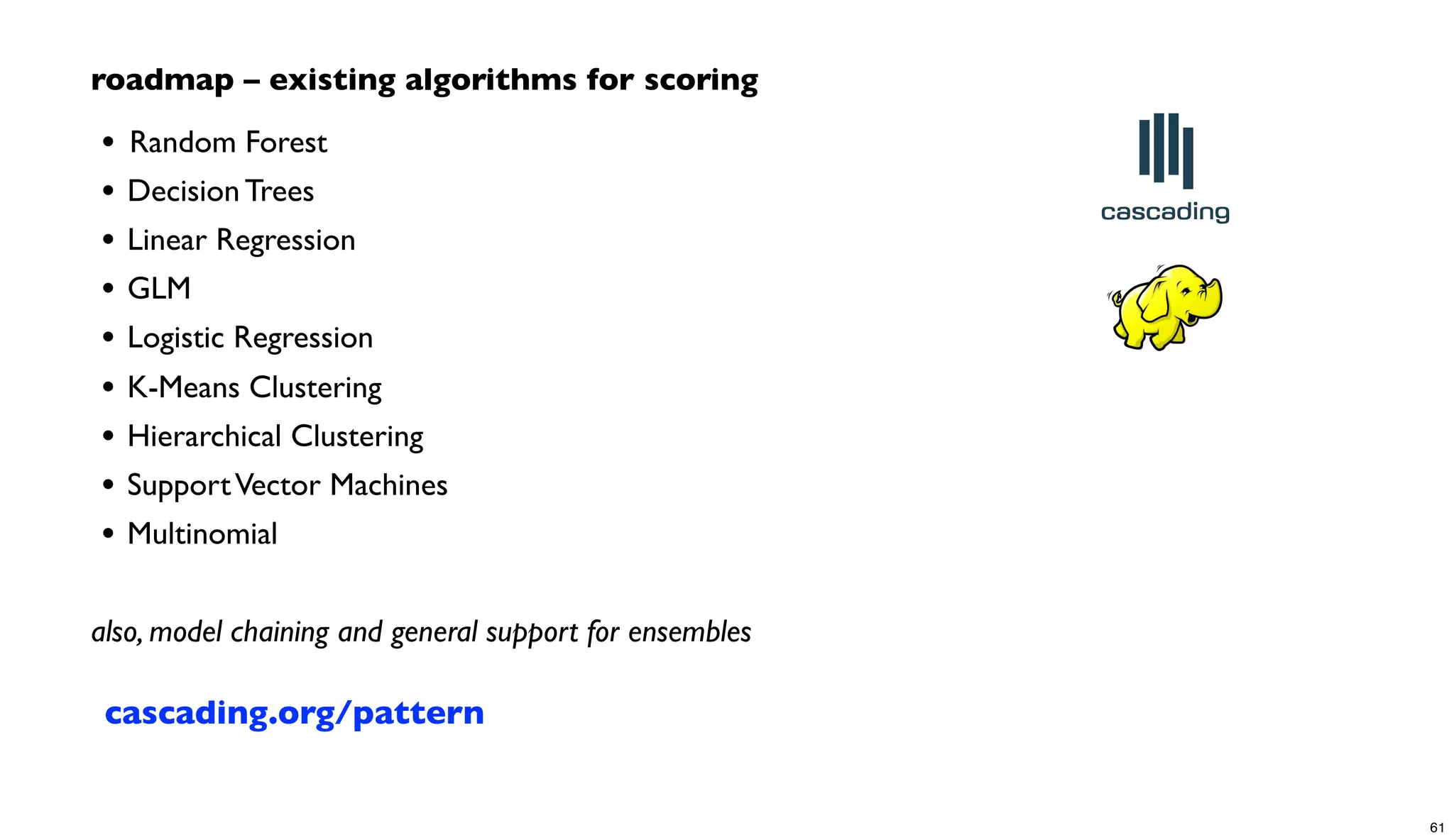 roadmap – existing algorithms for scoring
• 	

Random Forest
• Decision Trees
• Linear Regression
• GLM
• Logistic Regression
• K-Means Clustering
• Hierarchical Clustering
• SupportVector Machines
• Multinomial
also, model chaining and general support for ensembles
cascading.org/pattern
61
 