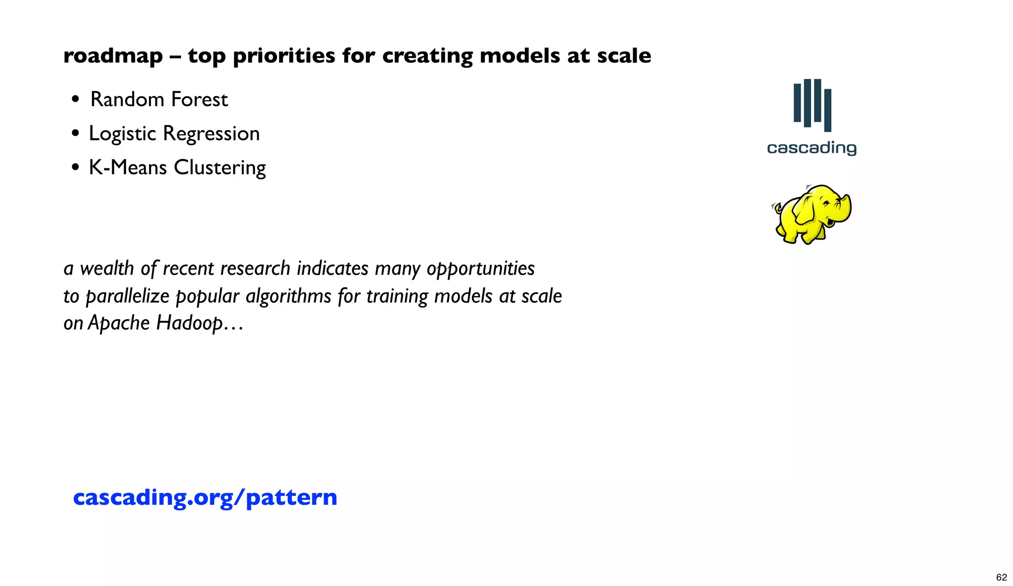 roadmap – top priorities for creating models at scale
• 	

Random Forest
• Logistic Regression
• K-Means Clustering
a wealth of recent research indicates many opportunities
to parallelize popular algorithms for training models at scale
on Apache Hadoop…
cascading.org/pattern
62
 