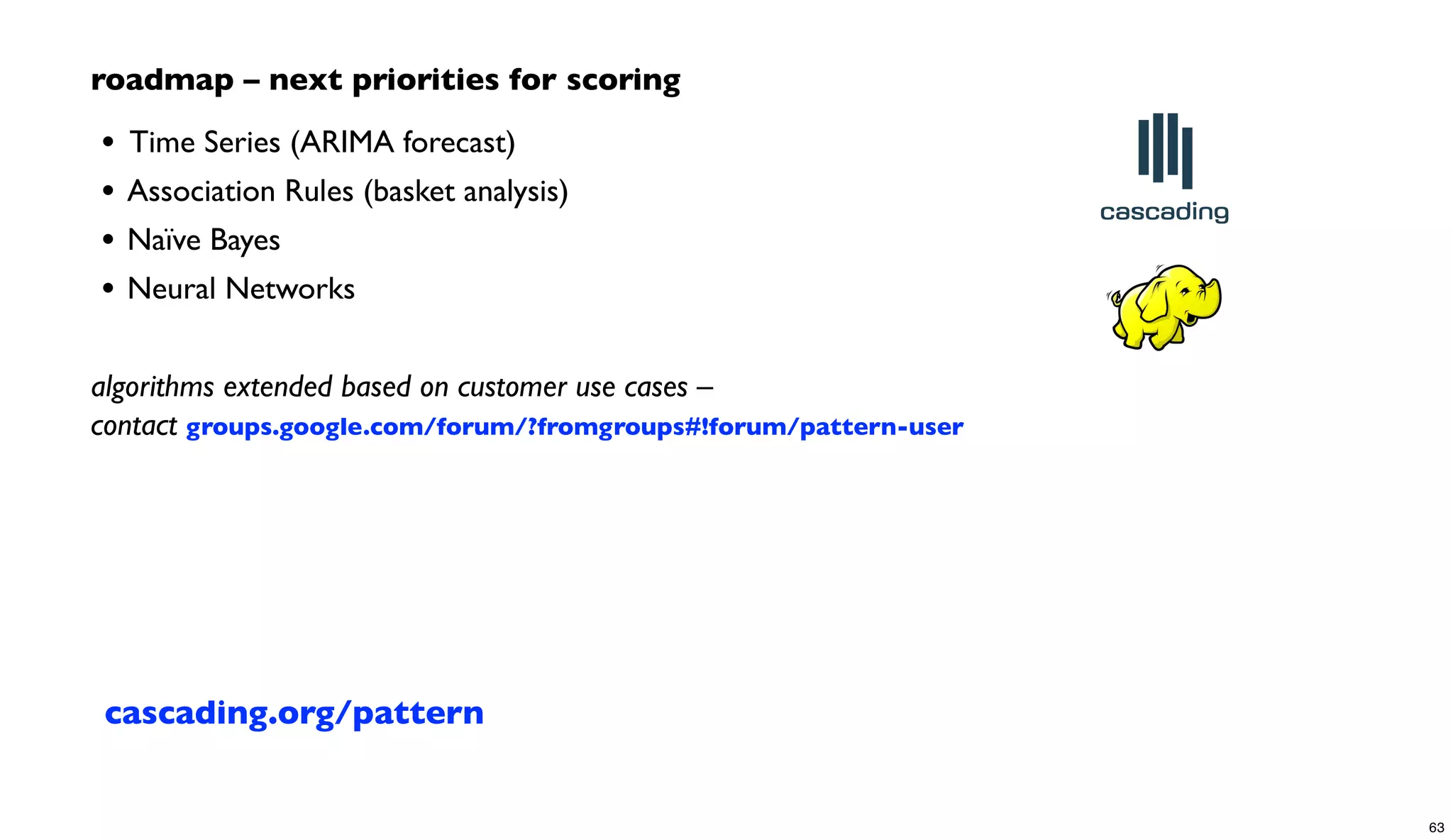 roadmap – next priorities for scoring
• 	

Time Series (ARIMA forecast)
• Association Rules (basket analysis)
• Naïve Bayes
• Neural Networks
algorithms extended based on customer use cases –
contact groups.google.com/forum/?fromgroups#!forum/pattern-user
cascading.org/pattern
63
 