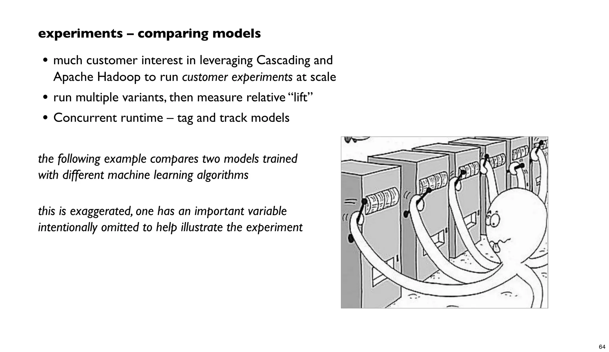 experiments – comparing models
• much customer interest in leveraging Cascading and
Apache Hadoop to run customer experiments at scale
• run multiple variants, then measure relative “lift”
• Concurrent runtime – tag and track models
the following example compares two models trained
with different machine learning algorithms
this is exaggerated, one has an important variable
intentionally omitted to help illustrate the experiment
64
 