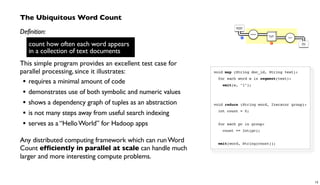 void map (String doc_id, String text):
for each word w in segment(text):
emit(w, "1");
void reduce (String word, Iterator group):
int count = 0;
for each pc in group:
count += Int(pc);
emit(word, String(count));
The Ubiquitous Word Count
Definition:
count how often each word appears
in a collection of text documents
This simple program provides an excellent test case for
parallel processing, since it illustrates:
• requires a minimal amount of code
• demonstrates use of both symbolic and numeric values
• shows a dependency graph of tuples as an abstraction
• is not many steps away from useful search indexing
• serves as a “HelloWorld” for Hadoop apps
Any distributed computing framework which can runWord
Count efficiently in parallel at scale can handle much
larger and more interesting compute problems.
Document
Collection
Word
Count
Tokenize
GroupBy
token Count
R
M
count how often each word appears
in a collection of text documents
13
 