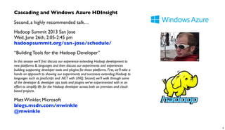 Cascading and Windows Azure HDInsight
Second, a highly recommended talk…
Hadoop Summit 2013 San Jose
Wed, June 26th, 2:05-2:45 pm
hadoopsummit.org/san-jose/schedule/
“Building Tools for the Hadoop Developer”
In this session we’ll ﬁrst discuss our experience extending Hadoop development to
new platforms & languages and then discuss our experiments and experiences
building supporting developer tools and plugins for those platforms. First, we’ll take a
hands on approach to showing our experiments and successes extending Hadoop to
languages such as JavaScript and .NET with LINQ. Second, we’ll walk through some
of the developer & developer ops tools and plugins we’ve experimented with in an
effort to simplify life for the Hadoop developer across both on premises and cloud-
based projects.
Matt Winkler, Microsoft
blogs.msdn.com/mwinkle
@mwinkle
3
 