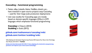 Cascading – functional programming
• Twitter, eBay, LinkedIn, Nokia, YieldBot, uSwitch, etc.,
have invested in open source projects atop Cascading
– used for their large-scale production deployments
• new case studies for Cascading apps are mostly
based on domain-speciﬁc languages (DSLs) in JVM
languages which emphasize functional programming:
Cascalog in Clojure (2010)
Scalding in Scala (2012)
github.com/nathanmarz/cascalog/wiki
github.com/twitter/scalding/wiki
Why Adopting the Declarative Programming PracticesWill ImproveYour Return fromTechnology
Dan Woods, 2013-04-17 Forbes
forbes.com/sites/danwoods/2013/04/17/why-adopting-the-declarative-programming-
practices-will-improve-your-return-from-technology/
31
 