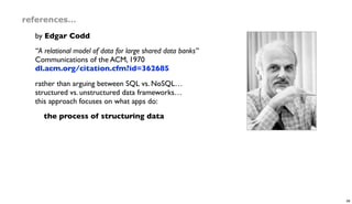 references…
by Edgar Codd
“A relational model of data for large shared data banks”
Communications of the ACM, 1970
dl.acm.org/citation.cfm?id=362685
rather than arguing between SQL vs. NoSQL…
structured vs. unstructured data frameworks…
this approach focuses on what apps do:
the process of structuring data
38
 
