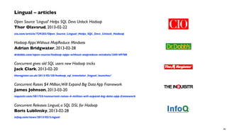 Lingual – articles
Open Source 'Lingual' Helps SQL Devs Unlock Hadoop
Thor Olavsrud, 2013-02-22
cio.com/article/729283/Open_Source_Lingual_Helps_SQL_Devs_Unlock_Hadoop
Hadoop AppsWithout MapReduce Mindsets
Adrian Bridgwater, 2013-02-28
drdobbs.com/open-source/hadoop-apps-without-mapreduce-mindsets/240149708
Concurrent gives old SQL users new Hadoop tricks
Jack Clark, 2013-02-20
theregister.co.uk/2013/02/20/hadoop_sql_translator_lingual_launches/
Concurrent Raises $4 Million,Will Expand Big Data App Framework
James Johnson, 2013-03-20
inquisitr.com/581755/concurrent-raises-4-million-will-expand-big-data-app-framework
Concurrent Releases Lingual, a SQL DSL for Hadoop
Boris Lublinsky, 2013-02-28
infoq.com/news/2013/02/Lingual
46
 