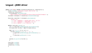 Lingual – JDBC driver
public void run() throws ClassNotFoundException, SQLException {
Class.forName( "cascading.lingual.jdbc.Driver" );
Connection connection =
DriverManager.getConnection(
"jdbc:lingual:local;schemas=src/main/resources/data/example" );
Statement statement = connection.createStatement();
 
ResultSet resultSet = statement.executeQuery(
"select *n"
+ "from "EXAMPLE"."SALES_FACT_1997" as sn"
+ "join "EXAMPLE"."EMPLOYEE" as en"
+ "on e."EMPID" = s."CUST_ID"" );
 
while( resultSet.next() ) {
int n = resultSet.getMetaData().getColumnCount();
StringBuilder builder = new StringBuilder();
 
for( int i = 1; i <= n; i++ ) {
builder.append( ( i > 1 ? "; " : "" )
+ resultSet.getMetaData().getColumnLabel( i )
+ "="
+ resultSet.getObject( i ) );
}
System.out.println( builder );
}
 
resultSet.close();
statement.close();
connection.close();
}
47
 
