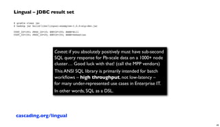 Lingual – JDBC result set
$ gradle clean jar
$ hadoop jar build/libs/lingual-examples–1.0.0-wip-dev.jar
 
CUST_ID=100; PROD_ID=10; EMPID=100; NAME=Bill
CUST_ID=150; PROD_ID=20; EMPID=150; NAME=Sebastian
Caveat: if you absolutely positively must have sub-second
SQL query response for Pb-scale data on a 1000+ node
cluster… Good luck with that! (call the MPP vendors)
This ANSI SQL library is primarily intended for batch
workﬂows – high throughput, not low-latency –
for many under-represented use cases in Enterprise IT.
In other words, SQL as a DSL.
cascading.org/lingual
48
 