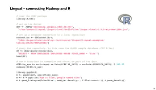 # load the JDBC package
library(RJDBC)
 
# set up the driver
drv <- JDBC("cascading.lingual.jdbc.Driver",
"~/src/concur/lingual/lingual-local/build/libs/lingual-local-1.0.0-wip-dev-jdbc.jar")
 
# set up a database connection to a local repository
connection <- dbConnect(drv,
"jdbc:lingual:local;catalog=~/src/concur/lingual/lingual-examples/
tables;schema=EMPLOYEES")
 
# query the repository: in this case the MySQL sample database (CSV files)
df <- dbGetQuery(connection,
"SELECT * FROM EMPLOYEES.EMPLOYEES WHERE FIRST_NAME = 'Gina'")
head(df)
 
# use R functions to summarize and visualize part of the data
df$hire_age <- as.integer(as.Date(df$HIRE_DATE) - as.Date(df$BIRTH_DATE)) / 365.25
summary(df$hire_age)
library(ggplot2)
m <- ggplot(df, aes(x=hire_age))
m <- m + ggtitle("Age at hire, people named Gina")
m + geom_histogram(binwidth=1, aes(y=..density.., fill=..count..)) + geom_density()
Lingual – connecting Hadoop and R
49
 