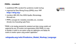 • established XML standard for predictive model markup
• organized by Data Mining Group (DMG), since 1997
http://dmg.org/
• members: IBM, SAS, Visa, NASA, Equifax, Microstrategy,
Microsoft, etc.
• PMML concepts for metadata, ensembles, etc., translate
directly into Cascading tuple ﬂows
“PMML is the leading standard for statistical and data mining models and
supported by over 20 vendors and organizations.With PMML, it is easy
to develop a model on one system using one application and deploy the
model on another system using another application.”
PMML – standard
wikipedia.org/wiki/Predictive_Model_Markup_Language
58
 