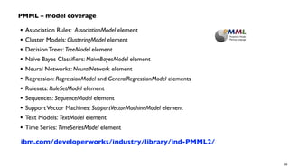 • Association Rules: AssociationModel element
• Cluster Models: ClusteringModel element
• Decision Trees: TreeModel element
• Naïve Bayes Classiﬁers: NaiveBayesModel element
• Neural Networks: NeuralNetwork element
• Regression: RegressionModel and GeneralRegressionModel elements
• Rulesets: RuleSetModel element
• Sequences: SequenceModel element
• SupportVector Machines: SupportVectorMachineModel element
• Text Models: TextModel element
• Time Series: TimeSeriesModel element
PMML – model coverage
ibm.com/developerworks/industry/library/ind-PMML2/
59
 