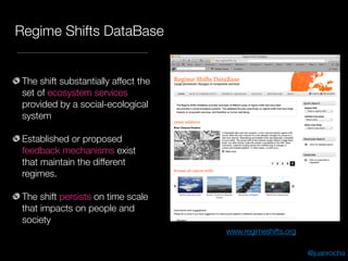 Regime Shifts DataBase
The shift substantially affect the
set of ecosystem services
provided by a social-ecological
system
Established or proposed
feedback mechanisms exist
that maintain the different
regimes.
The shift persists on time scale
that impacts on people and
society
@juanrocha
www.regimeshifts.org
 