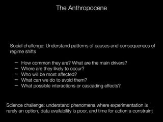 Social challenge: Understand patterns of causes and consequences of
regime shifts
How common they are? What are the main drivers?
Where are they likely to occur?
Who will be most affected?
What can we do to avoid them?
What possible interactions or cascading effects?
Science challenge: understand phenomena where experimentation is
rarely an option, data availability is poor, and time for action a constraint
The Anthropocene
 