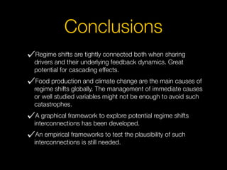 Regime shifts are tightly connected both when sharing
drivers and their underlying feedback dynamics. Great
potential for cascading effects.
Food production and climate change are the main causes of
regime shifts globally. The management of immediate causes
or well studied variables might not be enough to avoid such
catastrophes.
A graphical framework to explore potential regime shifts
interconnections has been developed.
An empirical frameworks to test the plausibility of such
interconnections is still needed.
Conclusions
 
