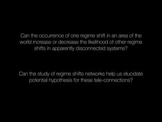 Can the occurrence of one regime shift in an area of the
world increase or decrease the likelihood of other regime
shifts in apparently disconnected systems?
Can the study of regime shifts networks help us elucidate
potential hypothesis for these tele-connections?
 