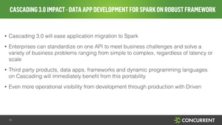 CASCADING3.0IMPACT-DATAAPPDEVELOPMENTFORSPARKONROBUSTFRAMEWORK
19
!
• Cascading 3.0 will ease application migration to Spark
• Enterprises can standardize on one API to meet business challenges and solve a
variety of business problems ranging from simple to complex, regardless of latency or
scale
• Third party products, data apps, frameworks and dynamic programming languages
on Cascading will immediately beneﬁt from this portability
• Even more operational visibility from development through production with Driven
 