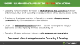 • Cascading framework enables developers to intuitively create data applications that scale
and are robust, future-proof, supporting new execution fabrics without requiring a code rewrite
!
• Scalding — a Scala-based extension to Cascading — provides crisp programming
constructs for algorithm developers and data scientists
!
• Driven — an application visualization product — provides rich insights into how your
applications executes, improving developer productivity by 10x
!
• Cascading 3.0 opens up the query planner — write apps once, run on any fabric"
!
SUMMARY-BUILDROBUSTDATAAPPSRIGHTTHEFIRSTTIMEWITHCASCADING
28
Concurrent offers training classes for Cascading & Scalding
 
