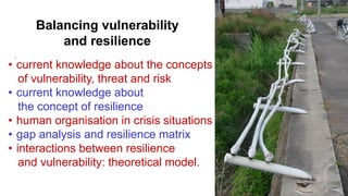 `
• current knowledge about the concepts
of vulnerability, threat and risk
• current knowledge about
the concept of resilience
• human organisation in crisis situations
• gap analysis and resilience matrix
• interactions between resilience
and vulnerability: theoretical model.
Balancing vulnerability
and resilience
 