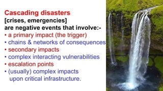 Cascading disasters
[crises, emergencies]
are negative events that involve:-
• a primary impact (the trigger)
• chains & networks of consequences
• secondary impacts
• complex interacting vulnerabilities
• escalation points
• (usually) complex impacts
upon critical infrastructure.
 