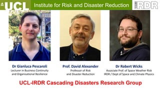 Institute for Risk and Disaster Reduction
Prof. David Alexander
Professor of Risk
and Disaster Reduction
Dr Gianluca Pescaroli
Lecturer in Business Continuity
and Organisational Resilience
Dr Robert Wicks
Associate Prof. of Space Weather Risk
IRDR / Dept of Space and Climate Physics
UCL-IRDR Cascading Disasters Research Group
 