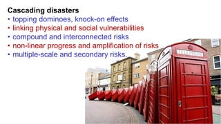 Cascading disasters
• topping dominoes, knock-on effects
• linking physical and social vulnerabilities
• compound and interconnected risks
• non-linear progress and amplification of risks
• multiple-scale and secondary risks.
 