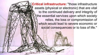 Critical infrastructure: "those infrastructure
assets (physical or electronic) that are vital
to the continued delivery and integrity of
the essential services upon which society
relies, the loss or compromission of
which would lead to severe economic or
social consequences or to loss of life."
 
