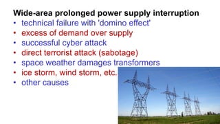Wide-area prolonged power supply interruption
• technical failure with 'domino effect'
• excess of demand over supply
• successful cyber attack
• direct terrorist attack (sabotage)
• space weather damages transformers
• ice storm, wind storm, etc.
• other causes
 