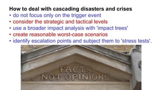 How to deal with cascading disasters and crises
• do not focus only on the trigger event
• consider the strategic and tactical levels
• use a broader impact analysis with 'impact trees'
• create reasonable worst-case scenarios
• identify escalation points and subject them to 'stress tests'.
 