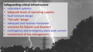 Safeguarding critical infrastructure
• redundant systems
• adequate levels of operating supplies
• fault-tolerant design
• "fail-safe" design
• adequate and reserve manpower
• scenarios for failures and disasters
• contingency and emergency plans kept current
• involvement of top management.
 