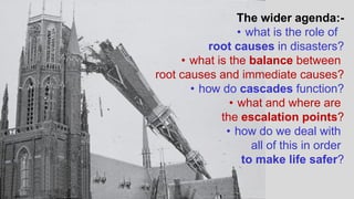 The wider agenda:-
• what is the role of
root causes in disasters?
• what is the balance between
root causes and immediate causes?
• how do cascades function?
• what and where are
the escalation points?
• how do we deal with
all of this in order
to make life safer?
 