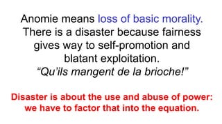 Anomie means loss of basic morality.
There is a disaster because fairness
gives way to self-promotion and
blatant exploitation.
“Qu’ils mangent de la brioche!”
Disaster is about the use and abuse of power:
we have to factor that into the equation.
 