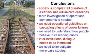 Conclusions
• society is complex: all disasters of
a certain size will involve cascades
• more investigation of operational
components is needed
• we need operational guidelines on
cascading effects of power failures
• we need to understand how people
behave in cascading crises
• inter-institutional dialogue
needs to be increased
• we need to investigate
more case studies.
 